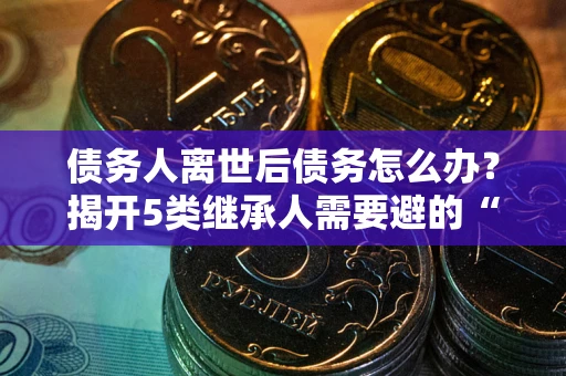武汉债务人离世后债务怎么办？揭开5类继承人需要避的“坑”