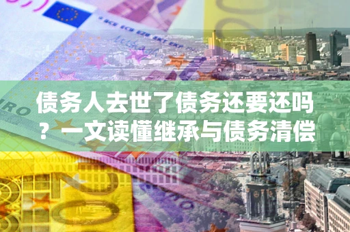 武汉债务人去世了债务还要还吗？一文读懂继承与债务清偿